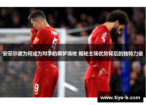 安菲尔德为何成为对手的噩梦场地 揭秘主场优势背后的独特力量 安菲尔德为何成为对手的噩梦场地 揭秘主场优势背后的独特力量