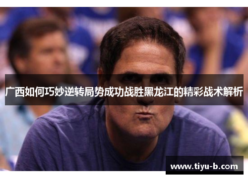广西如何巧妙逆转局势成功战胜黑龙江的精彩战术解析 广西如何巧妙逆转局势成功战胜黑龙江的精彩战术解析