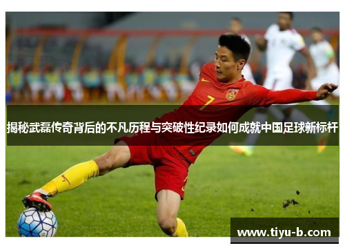 揭秘武磊传奇背后的不凡历程与突破性纪录如何成就中国足球新标杆